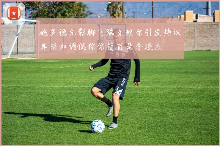 施罗德无影脚飞踹克赖尔引发热议库明加调侃称你简直是李连杰
