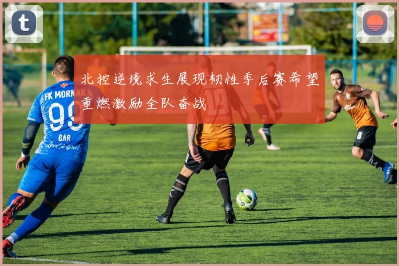 北控逆境求生展现韧性季后赛希望重燃激励全队奋战