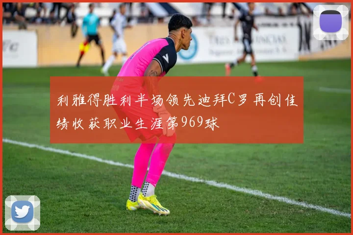 利雅得胜利半场领先迪拜C罗再创佳绩收获职业生涯第969球