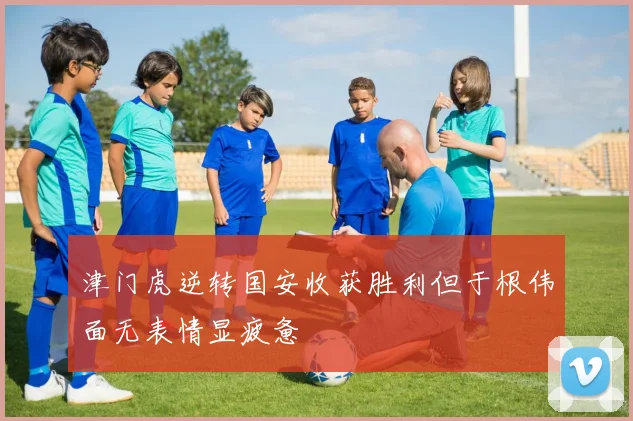 津门虎逆转国安收获胜利但于根伟面无表情显疲惫