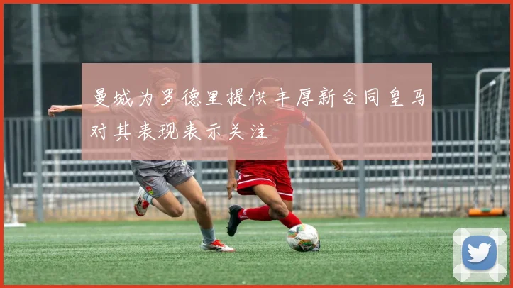 曼城为罗德里提供丰厚新合同皇马对其表现表示关注
