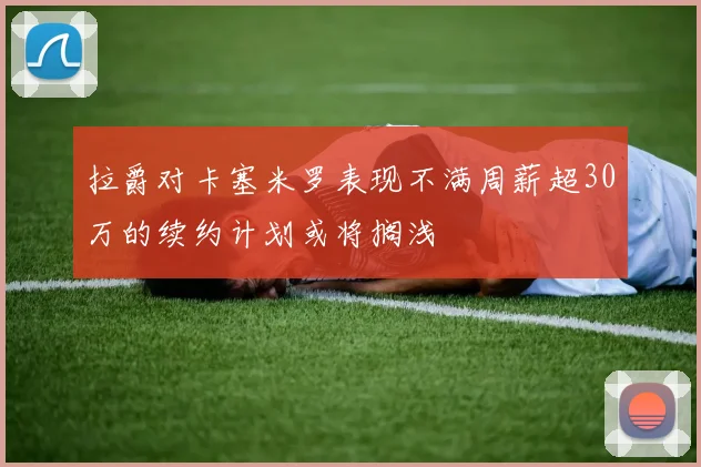 拉爵对卡塞米罗表现不满周薪超30万的续约计划或将搁浅