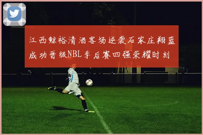 江西鲸裕清酒客场逆袭石家庄翔蓝成功晋级NBL季后赛四强荣耀时刻