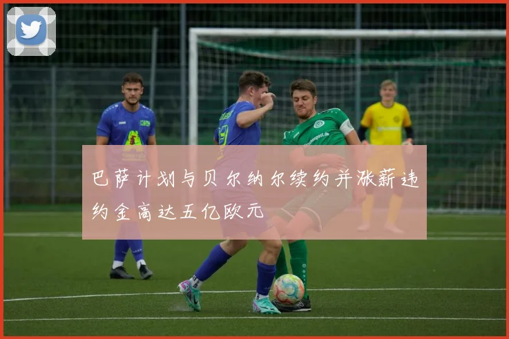 巴萨计划与贝尔纳尔续约并涨薪违约金高达五亿欧元