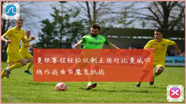 曼联赛程轻松仅剩五场对比曼城四线作战面临魔鬼挑战