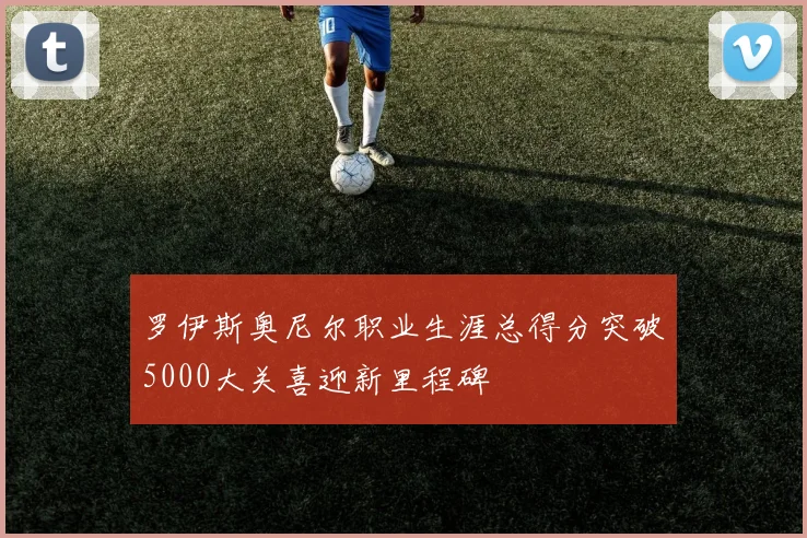 罗伊斯奥尼尔职业生涯总得分突破5000大关喜迎新里程碑